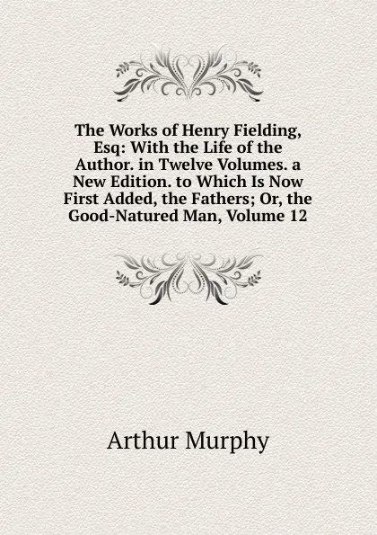 Обложка книги The Works of Henry Fielding, Esq: With the Life of the Author. in Twelve Volumes. a New Edition. to Which Is Now First Added, the Fathers; Or, the Good-Natured Man, Volume 12, Murphy Arthur