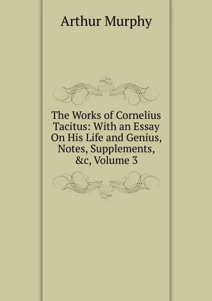 Обложка книги The Works of Cornelius Tacitus: With an Essay On His Life and Genius, Notes, Supplements, .c, Volume 3, Murphy Arthur