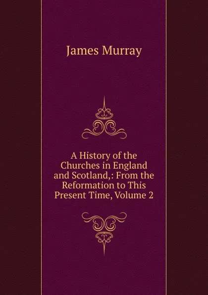 Обложка книги A History of the Churches in England and Scotland,: From the Reformation to This Present Time, Volume 2, James Murray