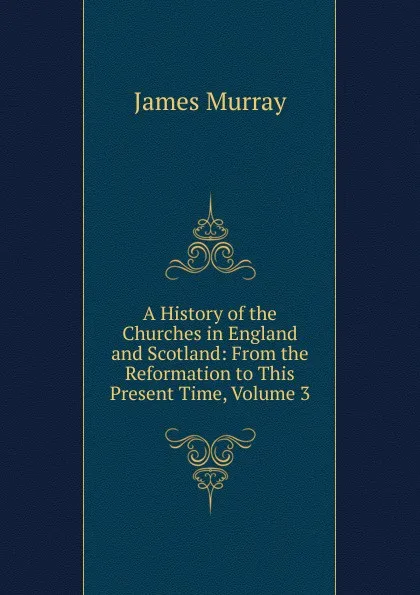 Обложка книги A History of the Churches in England and Scotland: From the Reformation to This Present Time, Volume 3, James Murray