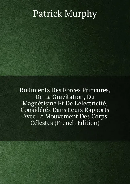 Обложка книги Rudiments Des Forces Primaires, De La Gravitation, Du Magnetisme Et De L.electricite, Consideres Dans Leurs Rapports Avec Le Mouvement Des Corps Celestes (French Edition), Patrick Murphy