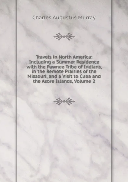 Обложка книги Travels in North America: Including a Summer Residence with the Pawnee Tribe of Indians, in the Remote Prairies of the Missouri, and a Visit to Cuba and the Azore Islands, Volume 2, Charles Augustus Murray