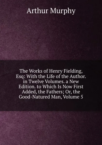 Обложка книги The Works of Henry Fielding, Esq: With the Life of the Author. in Twelve Volumes. a New Edition. to Which Is Now First Added, the Fathers; Or, the Good-Natured Man, Volume 5, Murphy Arthur