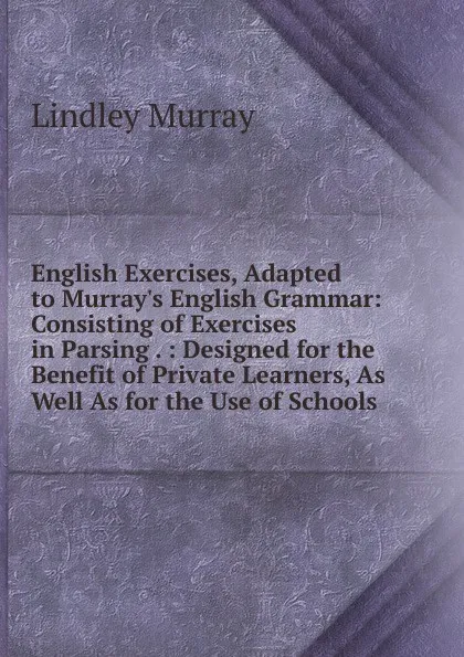 Обложка книги English Exercises, Adapted to Murray.s English Grammar: Consisting of Exercises in Parsing . : Designed for the Benefit of Private Learners, As Well As for the Use of Schools, Lindley Murray