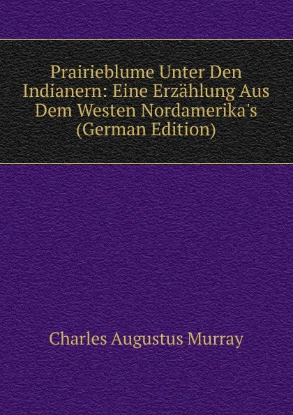 Обложка книги Prairieblume Unter Den Indianern: Eine Erzahlung Aus Dem Westen Nordamerika.s (German Edition), Charles Augustus Murray