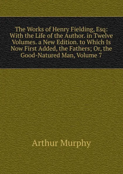 Обложка книги The Works of Henry Fielding, Esq: With the Life of the Author. in Twelve Volumes. a New Edition. to Which Is Now First Added, the Fathers; Or, the Good-Natured Man, Volume 7, Murphy Arthur