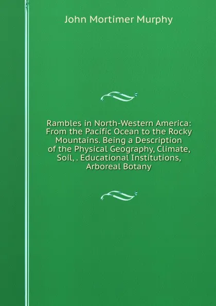 Обложка книги Rambles in North-Western America: From the Pacific Ocean to the Rocky Mountains. Being a Description of the Physical Geography, Climate, Soil, . Educational Institutions, Arboreal Botany, John Mortimer Murphy