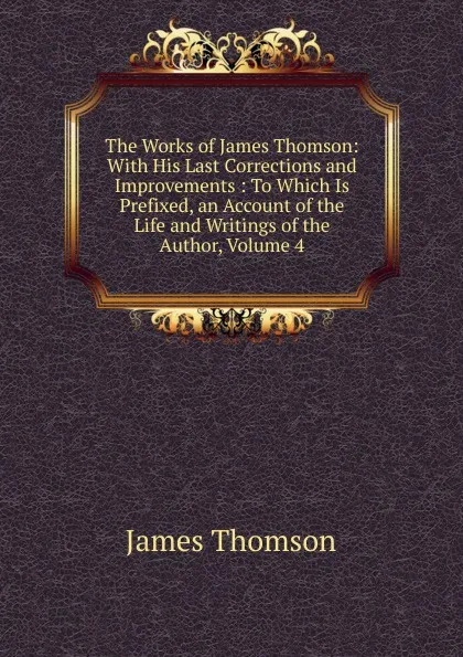 Обложка книги The Works of James Thomson: With His Last Corrections and Improvements : To Which Is Prefixed, an Account of the Life and Writings of the Author, Volume 4, Thomson James