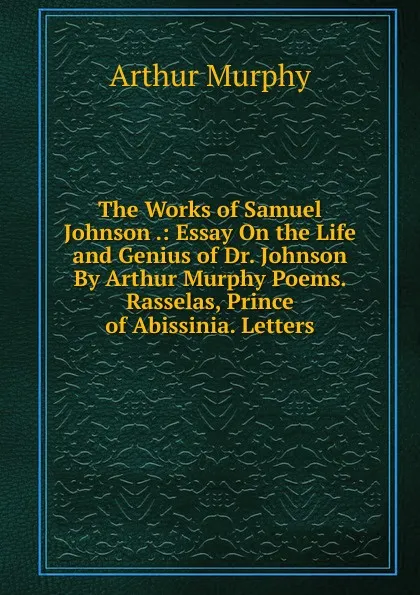 Обложка книги The Works of Samuel Johnson .: Essay On the Life and Genius of Dr. Johnson By Arthur Murphy Poems. Rasselas, Prince of Abissinia. Letters, Murphy Arthur