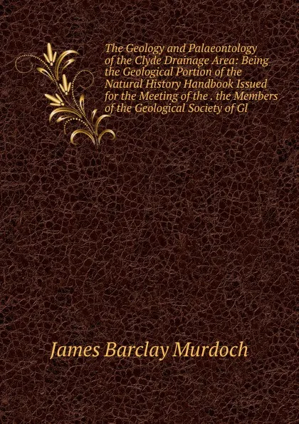 Обложка книги The Geology and Palaeontology of the Clyde Drainage Area: Being the Geological Portion of the Natural History Handbook Issued for the Meeting of the . the Members of the Geological Society of Gl, James Barclay Murdoch