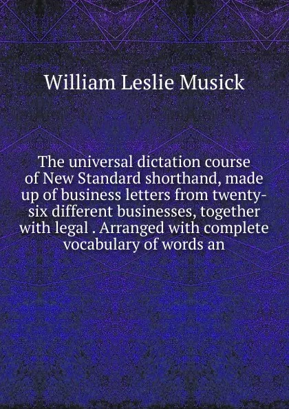 Обложка книги The universal dictation course of New Standard shorthand, made up of business letters from twenty-six different businesses, together with legal . Arranged with complete vocabulary of words an, William Leslie Musick