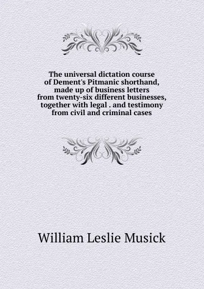 Обложка книги The universal dictation course of Dement.s Pitmanic shorthand, made up of business letters from twenty-six different businesses, together with legal . and testimony from civil and criminal cases, William Leslie Musick