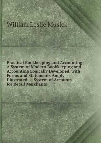 Обложка книги Practical Bookkeeping and Accounting: A System of Modern Bookkeeping and Accounting Logically Developed, with Forms and Statements Amply Illustrated . a System of Accounts for Retail Merchants ., William Leslie Musick