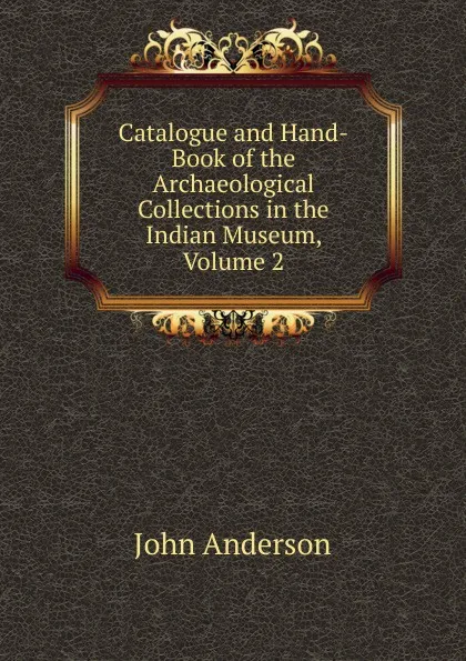 Обложка книги Catalogue and Hand-Book of the Archaeological Collections in the Indian Museum, Volume 2, John Anderson