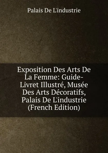 Обложка книги Exposition Des Arts De La Femme: Guide-Livret Illustre, Musee Des Arts Decoratifs, Palais De L.industrie (French Edition), Palais De L'industrie