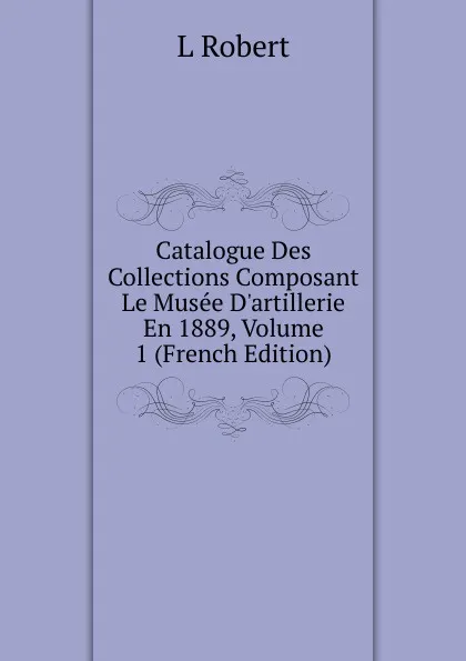 Обложка книги Catalogue Des Collections Composant Le Musee D.artillerie En 1889, Volume 1 (French Edition), L Robert