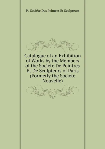 Обложка книги Catalogue of an Exhibition of Works by the Members of the Societe De Peintres Et De Sculpteurs of Paris (Formerly the Societe Nouvelle)., Pa Socíéte Des Peintres Et Sculpteurs