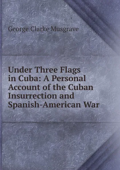 Обложка книги Under Three Flags in Cuba: A Personal Account of the Cuban Insurrection and Spanish-American War, George Clarke Musgrave