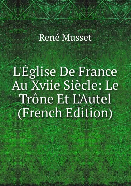 Обложка книги L.Eglise De France Au Xviie Siecle: Le Trone Et L.Autel (French Edition), René Musset