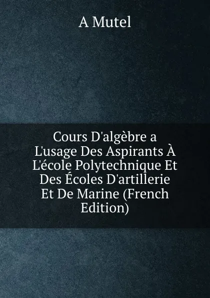 Обложка книги Cours D.algebre a L.usage Des Aspirants A L.ecole Polytechnique Et Des Ecoles D.artillerie Et De Marine (French Edition), A Mutel