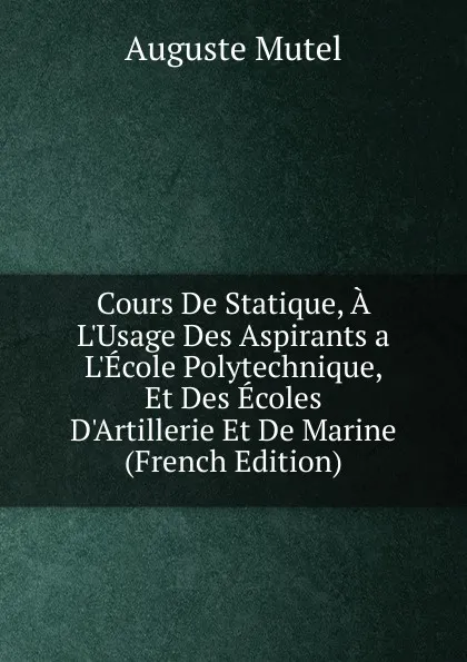 Обложка книги Cours De Statique, A L.Usage Des Aspirants a L.Ecole Polytechnique, Et Des Ecoles D.Artillerie Et De Marine (French Edition), Auguste Mutel