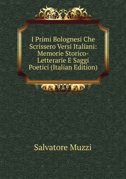 Обложка книги I Primi Bolognesi Che Scrissero Versi Italiani: Memorie Storico-Letterarie E Saggi Poetici (Italian Edition), Salvatore Muzzi