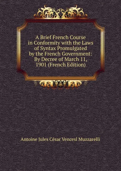 Обложка книги A Brief French Course in Conformity with the Laws of Syntax Promulgated by the French Government: By Decree of March 11, 1901 (French Edition), Antoine Jules César Vencesl Muzzarelli