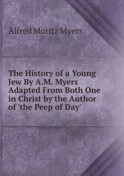 Обложка книги The History of a Young Jew By A.M. Myers Adapted From Both One in Christ by the Author of .the Peep of Day.., Alfred Moritz Myers