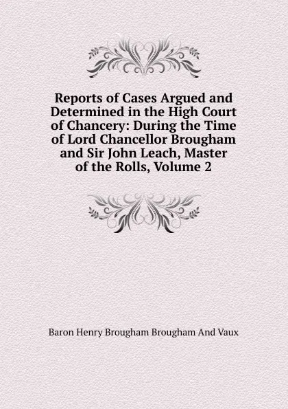 Обложка книги Reports of Cases Argued and Determined in the High Court of Chancery: During the Time of Lord Chancellor Brougham and Sir John Leach, Master of the Rolls, Volume 2, Henry Brougham