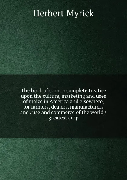 Обложка книги The book of corn: a complete treatise upon the culture, marketing and uses of maize in America and elsewhere, for farmers, dealers, manufacturers and . use and commerce of the world.s greatest crop, Herbert Myrick