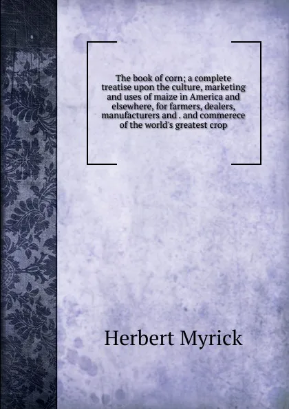 Обложка книги The book of corn; a complete treatise upon the culture, marketing and uses of maize in America and elsewhere, for farmers, dealers, manufacturers and . and commerece of the world.s greatest crop, Herbert Myrick