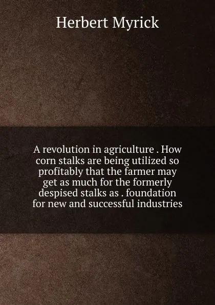 Обложка книги A revolution in agriculture . How corn stalks are being utilized so profitably that the farmer may get as much for the formerly despised stalks as . foundation for new and successful industries, Herbert Myrick