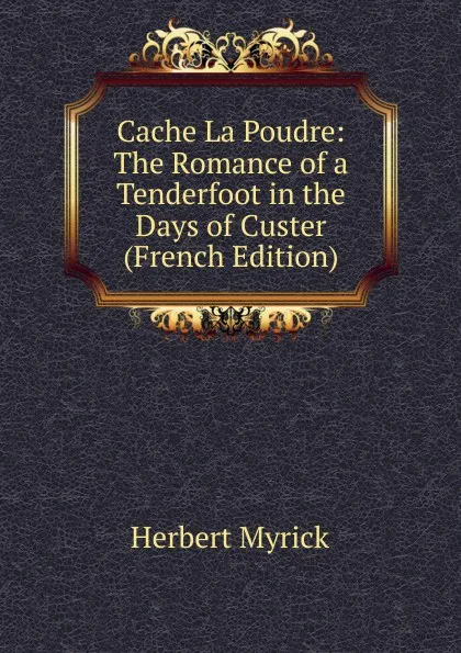 Обложка книги Cache La Poudre: The Romance of a Tenderfoot in the Days of Custer (French Edition), Herbert Myrick