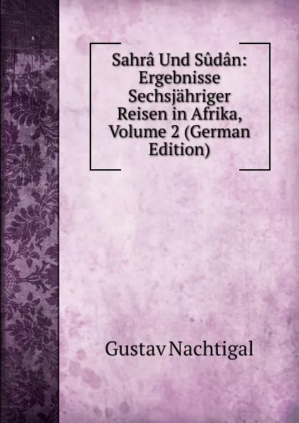 Обложка книги Sahra Und Sudan: Ergebnisse Sechsjahriger Reisen in Afrika, Volume 2 (German Edition), Gustav Nachtigal