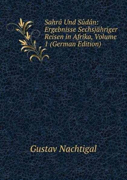 Обложка книги Sahra Und Sudan: Ergebnisse Sechsjahriger Reisen in Afrika, Volume 1 (German Edition), Gustav Nachtigal