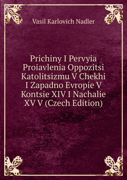 Обложка книги Prichiny I Pervyia Proiavlenia Oppozitsi Katolitsizmu V Chekhi I Zapadno Evropie V Kontsie XIV I Nachalie XV V (Czech Edition), Vasil Karlovich Nadler