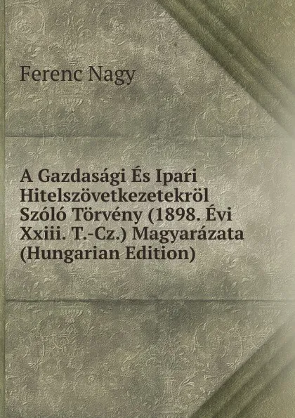 Обложка книги A Gazdasagi Es Ipari Hitelszovetkezetekrol Szolo Torveny (1898. Evi Xxiii. T.-Cz.) Magyarazata (Hungarian Edition), Ferenc Nagy