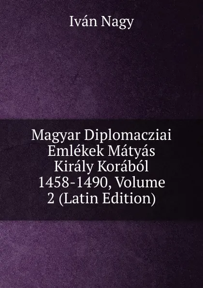 Обложка книги Magyar Diplomacziai Emlekek Matyas Kiraly Korabol 1458-1490, Volume 2 (Latin Edition), Iván Nagy