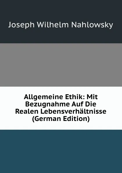 Обложка книги Allgemeine Ethik: Mit Bezugnahme Auf Die Realen Lebensverhaltnisse (German Edition), Joseph Wilhelm Nahlowsky