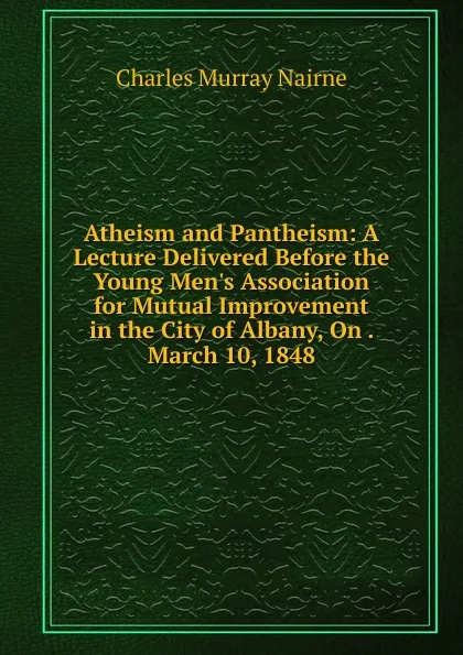 Обложка книги Atheism and Pantheism: A Lecture Delivered Before the Young Men.s Association for Mutual Improvement in the City of Albany, On . March 10, 1848, Charles Murray Nairne