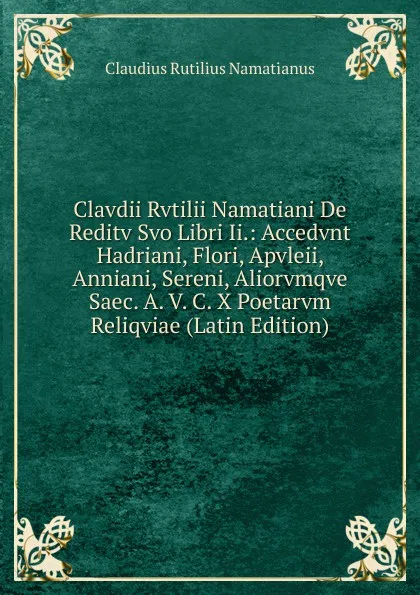 Обложка книги Clavdii Rvtilii Namatiani De Reditv Svo Libri Ii.: Accedvnt Hadriani, Flori, Apvleii, Anniani, Sereni, Aliorvmqve Saec. A. V. C. X Poetarvm Reliqviae (Latin Edition), Claudius Rutilius Namatianus