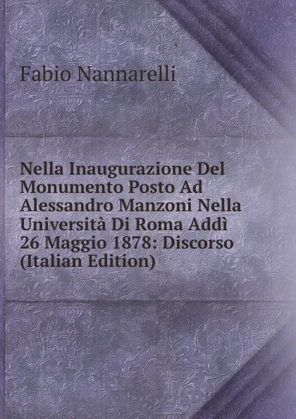 Обложка книги Nella Inaugurazione Del Monumento Posto Ad Alessandro Manzoni Nella Universita Di Roma Addi 26 Maggio 1878: Discorso (Italian Edition), Fabio Nannarelli