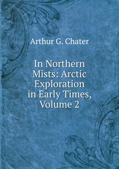 Обложка книги In Northern Mists: Arctic Exploration in Early Times, Volume 2, Arthur G. Chater