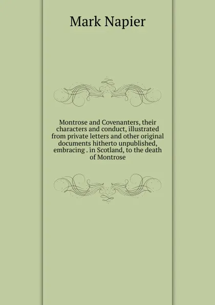 Обложка книги Montrose and Covenanters, their characters and conduct, illustrated from private letters and other original documents hitherto unpublished, embracing . in Scotland, to the death of Montrose, Mark Napier