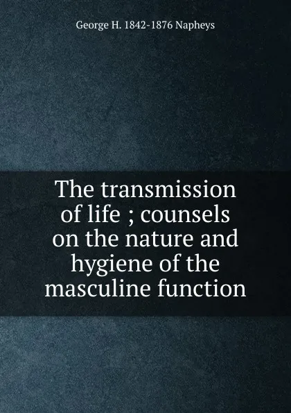 Обложка книги The transmission of life ; counsels on the nature and hygiene of the masculine function, George H. 1842-1876 Napheys