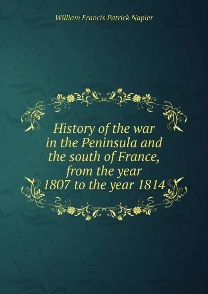 Обложка книги History of the war in the Peninsula and the south of France, from the year 1807 to the year 1814, William Francis Patrick Napier