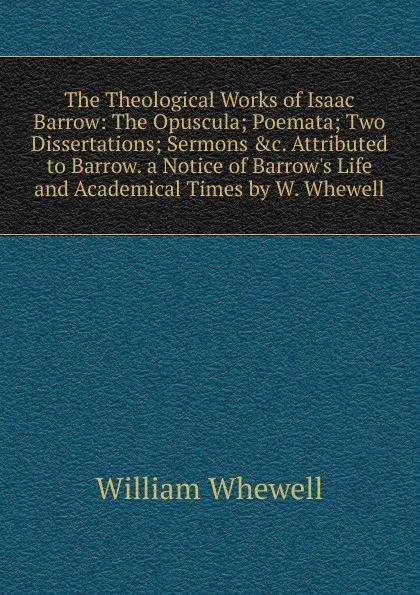 Обложка книги The Theological Works of Isaac Barrow: The Opuscula; Poemata; Two Dissertations; Sermons .c. Attributed to Barrow. a Notice of Barrow.s Life and Academical Times by W. Whewell, William Whewell