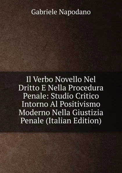 Обложка книги Il Verbo Novello Nel Dritto E Nella Procedura Penale: Studio Critico Intorno Al Positivismo Moderno Nella Giustizia Penale (Italian Edition), Gabriele Napodano