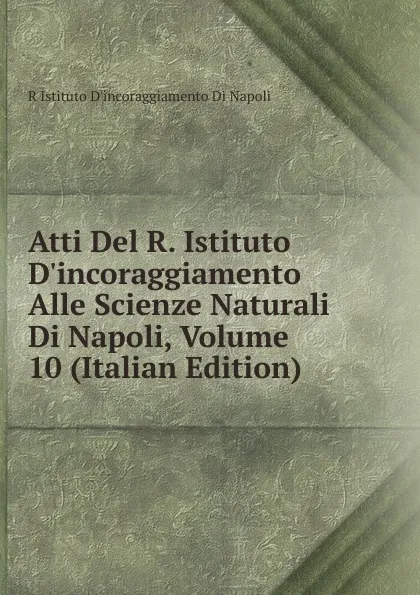 Обложка книги Atti Del R. Istituto D.incoraggiamento Alle Scienze Naturali Di Napoli, Volume 10 (Italian Edition), R Istituto D'incoraggiamento Di Napoli