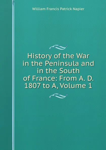 Обложка книги History of the War in the Peninsula and in the South of France: From A. D. 1807 to A, Volume 1, William Francis Patrick Napier